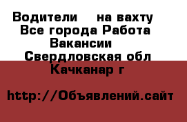 Водители BC на вахту. - Все города Работа » Вакансии   . Свердловская обл.,Качканар г.